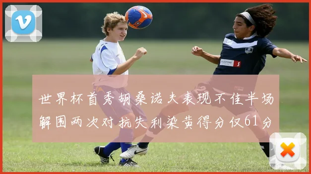 世界杯首秀胡桑诺夫表现不佳半场解围两次对抗失利染黄得分仅61分