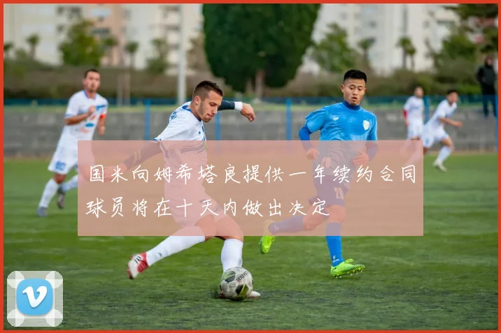 国米向姆希塔良提供一年续约合同球员将在十天内做出决定