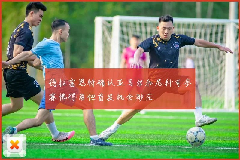 德拉富恩特确认亚马尔和尼科可参赛佛得角但首发机会渺茫