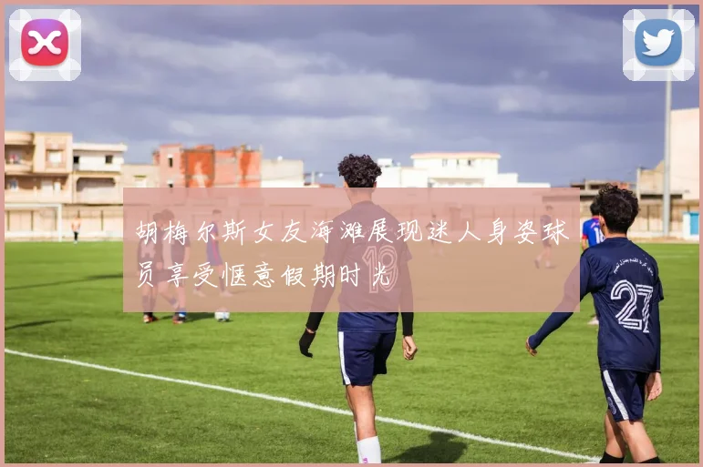 胡梅尔斯女友海滩展现迷人身姿球员享受惬意假期时光