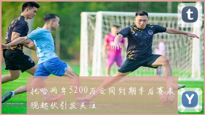 托哈两年5200万合同到期季后赛表现起伏引发关注