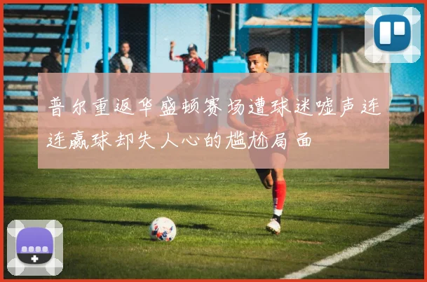 普尔重返华盛顿赛场遭球迷嘘声连连赢球却失人心的尴尬局面