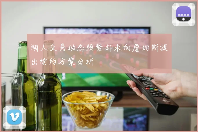 湖人交易动态频繁却未向詹姆斯提出续约方案分析