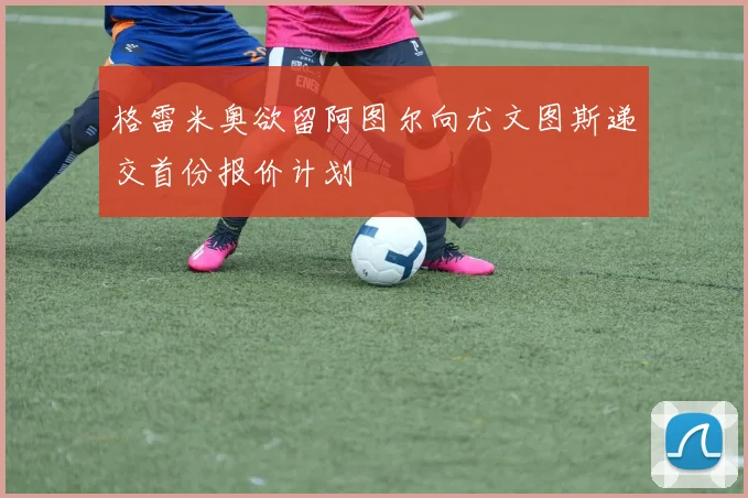 格雷米奥欲留阿图尔向尤文图斯递交首份报价计划
