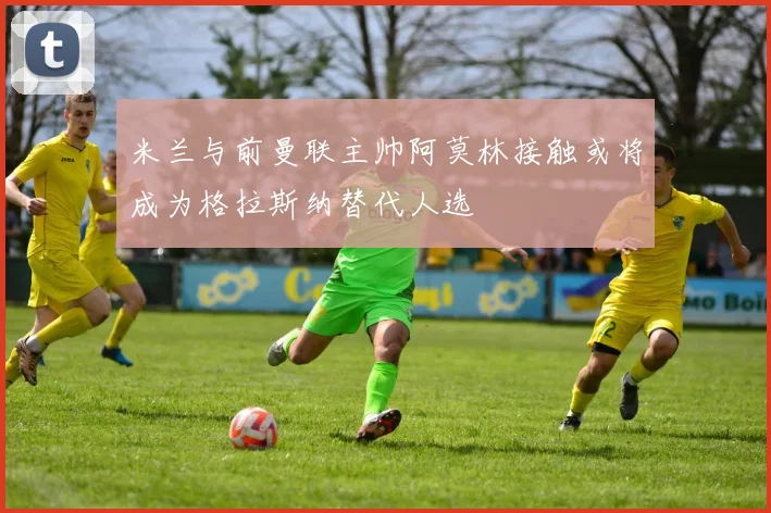 米兰与前曼联主帅阿莫林接触或将成为格拉斯纳替代人选
