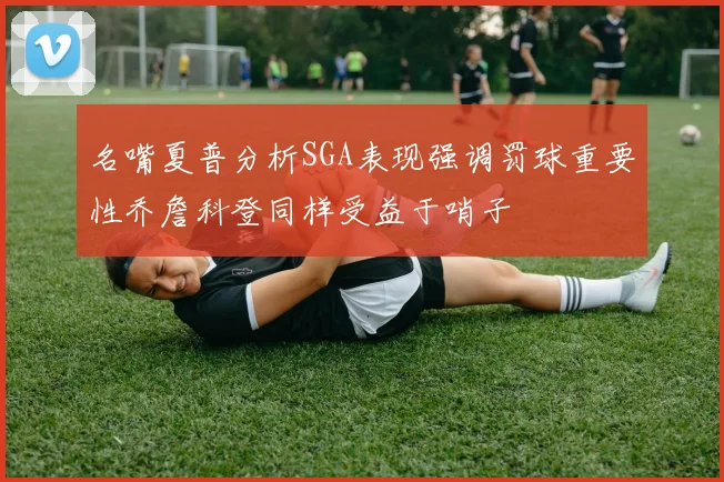 名嘴夏普分析SGA表现强调罚球重要性乔詹科登同样受益于哨子