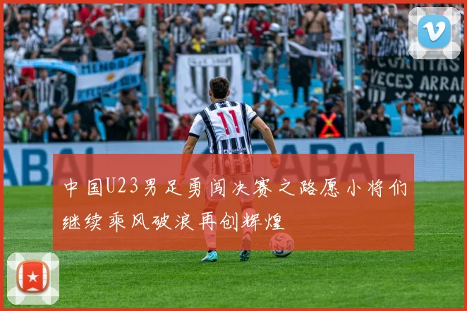 中国U23男足勇闯决赛之路愿小将们继续乘风破浪再创辉煌