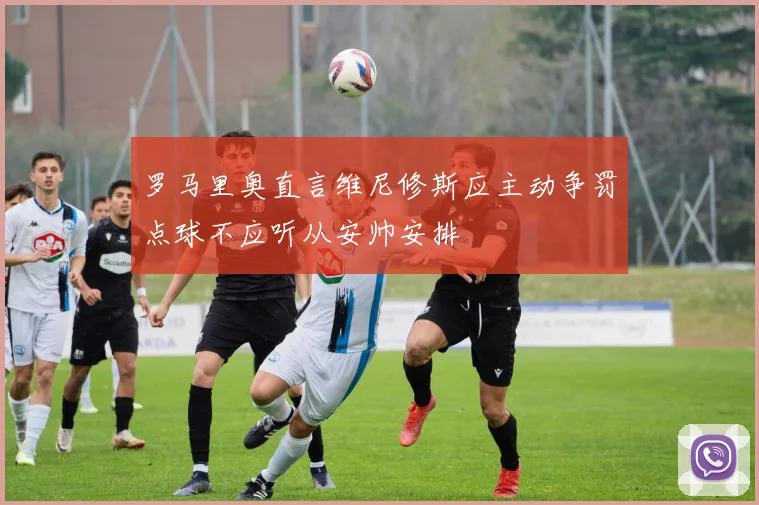 罗马里奥直言维尼修斯应主动争罚点球不应听从安帅安排