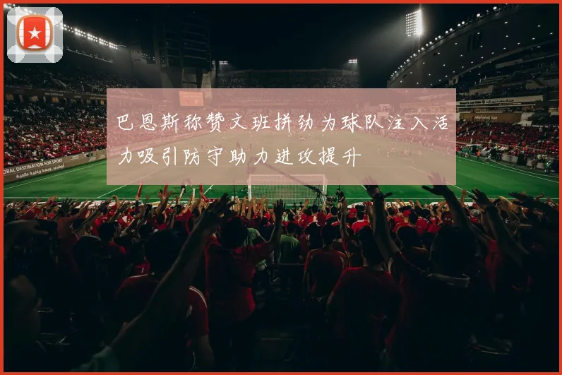 巴恩斯称赞文班拼劲为球队注入活力吸引防守助力进攻提升