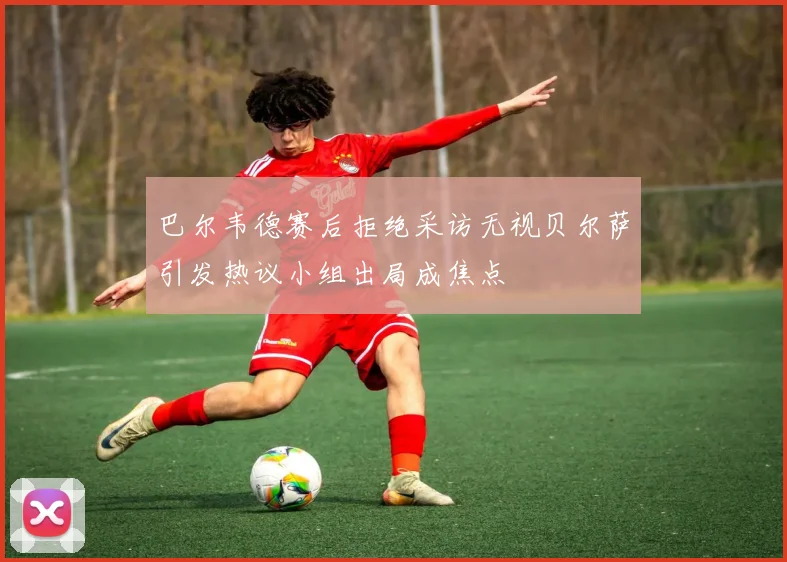 巴尔韦德赛后拒绝采访无视贝尔萨引发热议小组出局成焦点