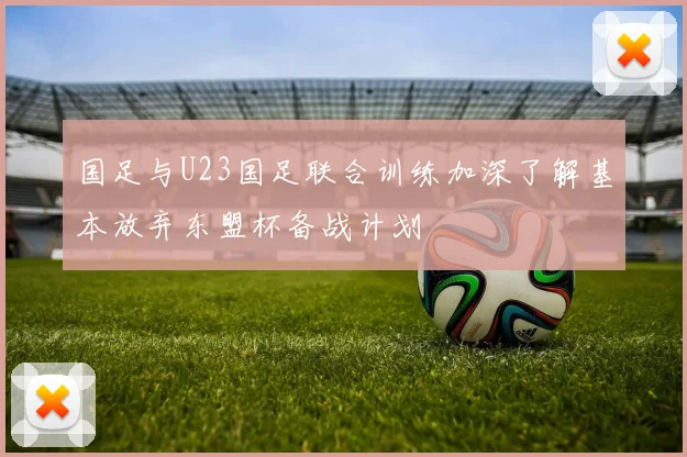 国足与U23国足联合训练加深了解基本放弃东盟杯备战计划