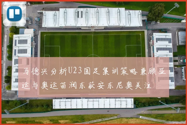 马德兴分析U23国足集训策略兼顾亚运与奥运苗润东获安东尼奥关注