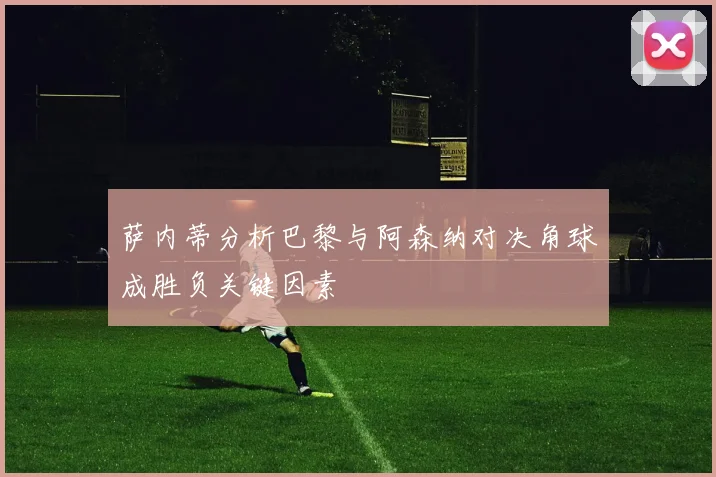萨内蒂分析巴黎与阿森纳对决角球成胜负关键因素