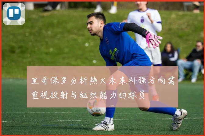 里奇保罗分析热火未来补强方向需重视投射与组织能力的球员