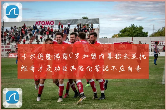 卡尔德隆揭露C罗加盟内幕称米亚托维奇才是功臣弗洛伦蒂诺不应自夸
