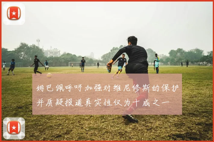 姆巴佩呼吁加强对维尼修斯的保护并质疑报道真实性仅为十成之一