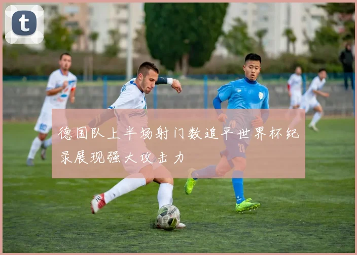 德国队上半场射门数追平世界杯纪录展现强大攻击力