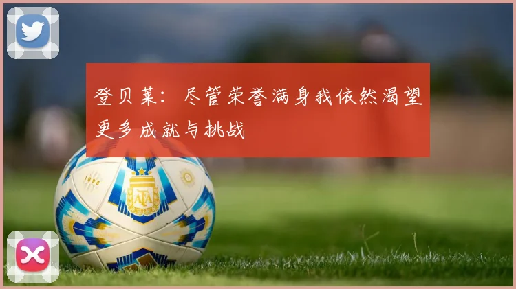 登贝莱：尽管荣誉满身我依然渴望更多成就与挑战