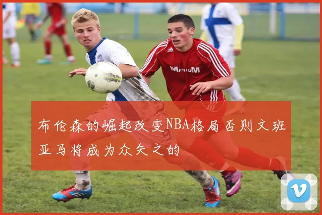 布伦森的崛起改变NBA格局否则文班亚马将成为众矢之的