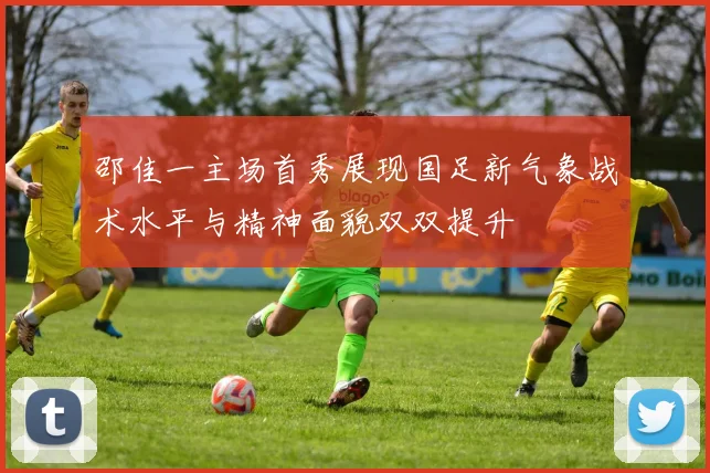邵佳一主场首秀展现国足新气象战术水平与精神面貌双双提升