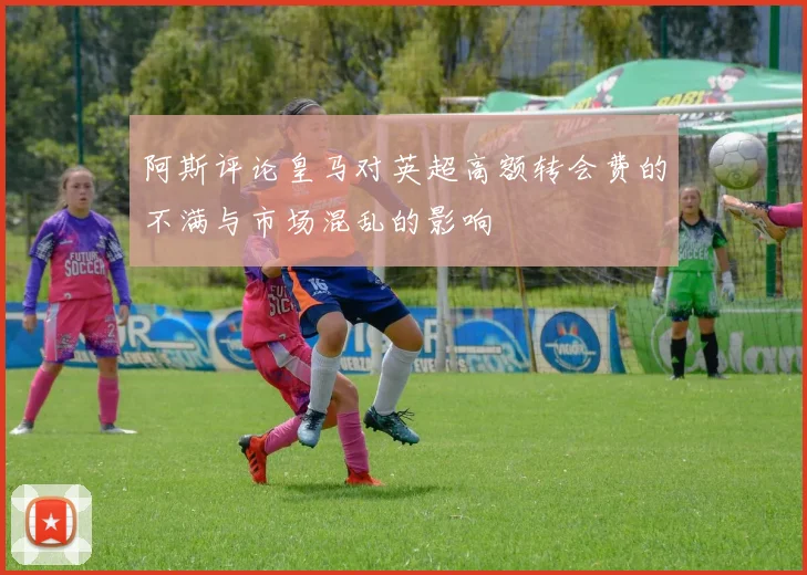 阿斯评论皇马对英超高额转会费的不满与市场混乱的影响