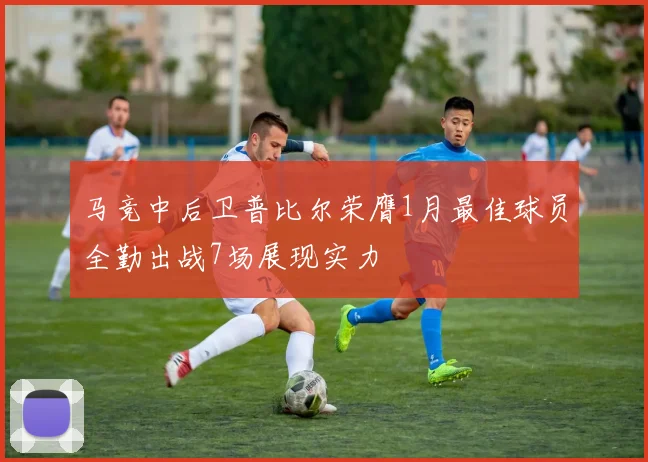 马竞中后卫普比尔荣膺1月最佳球员全勤出战7场展现实力