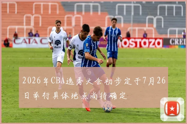 2026年CBA选秀大会初步定于7月26日举行具体地点尚待确定