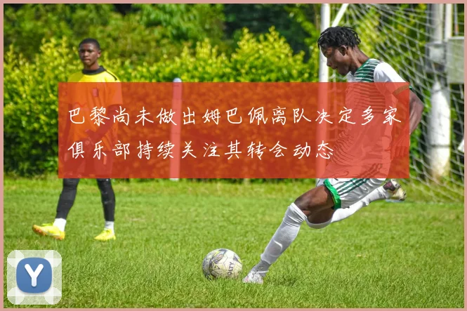 巴黎尚未做出姆巴佩离队决定多家俱乐部持续关注其转会动态