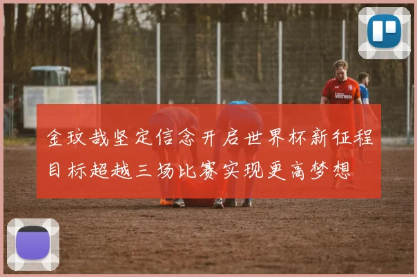金玟哉坚定信念开启世界杯新征程目标超越三场比赛实现更高梦想